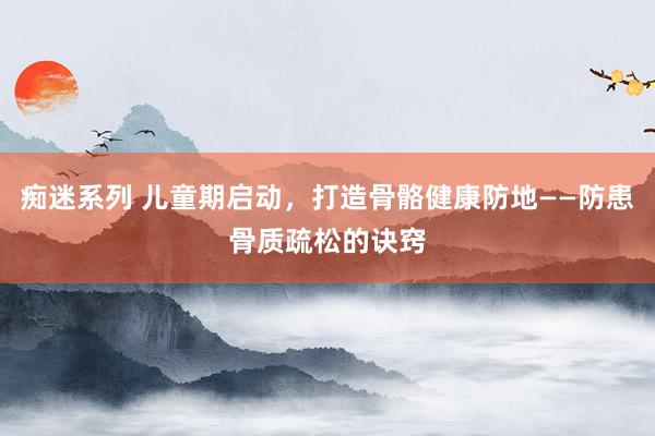 痴迷系列 儿童期启动，打造骨骼健康防地——防患骨质疏松的诀窍