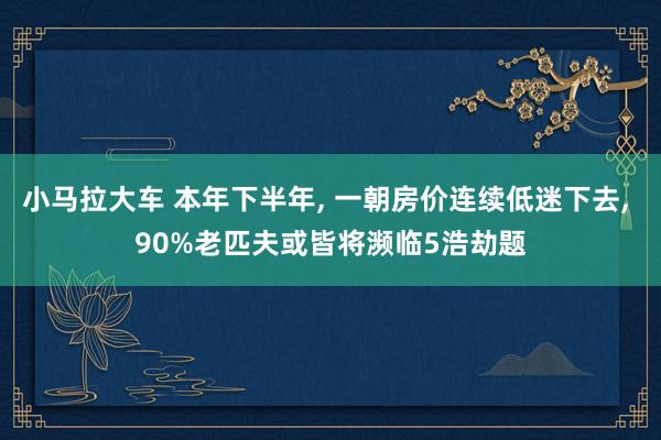 小马拉大车 本年下半年， 一朝房价连续低迷下去， 90%老匹夫或皆将濒临5浩劫题