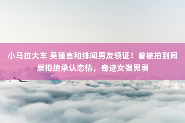小马拉大车 吴谨言和绯闻男友领证！曾被拍到同居拒绝承认恋情，奇迹女强男弱