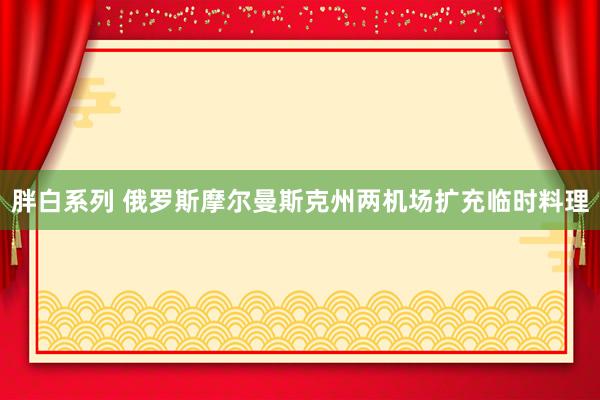胖白系列 俄罗斯摩尔曼斯克州两机场扩充临时料理