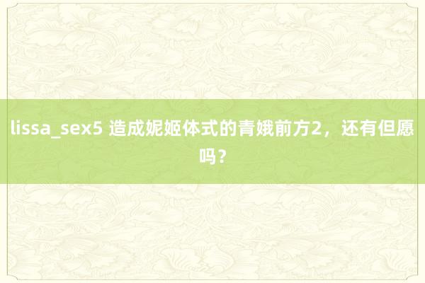 lissa_sex5 造成妮姬体式的青娥前方2，还有但愿吗？