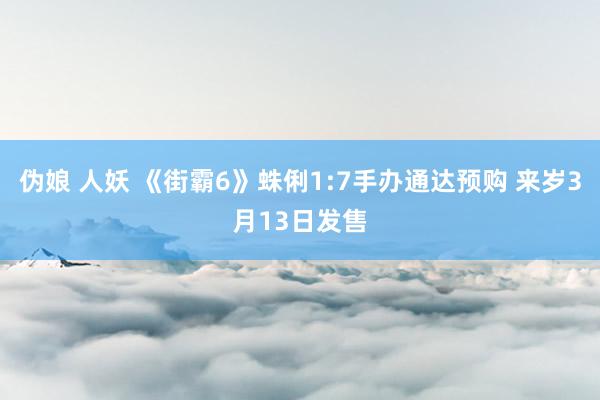 伪娘 人妖 《街霸6》蛛俐1:7手办通达预购 来岁3月13日发售