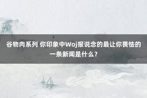 谷物肉系列 你印象中Woj报说念的最让你畏怯的一条新闻是什么？