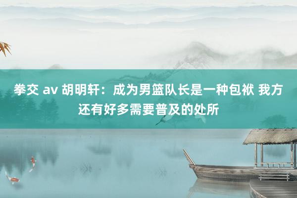 拳交 av 胡明轩：成为男篮队长是一种包袱 我方还有好多需要普及的处所