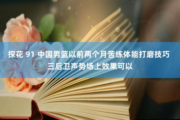 探花 91 中国男篮以前两个月苦练体能打磨技巧 三后卫声势场上效果可以