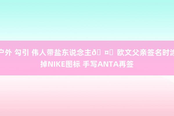 户外 勾引 伟人带盐东说念主🤗欧文父亲签名时涂掉NIKE图标 手写ANTA再签