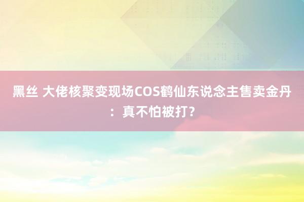 黑丝 大佬核聚变现场COS鹤仙东说念主售卖金丹:真不怕被打?