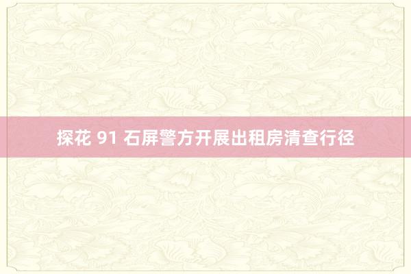 探花 91 石屏警方开展出租房清查行径