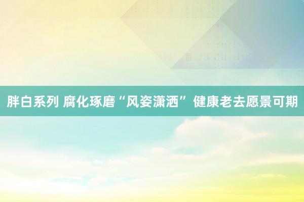 胖白系列 腐化琢磨“风姿潇洒” 健康老去愿景可期