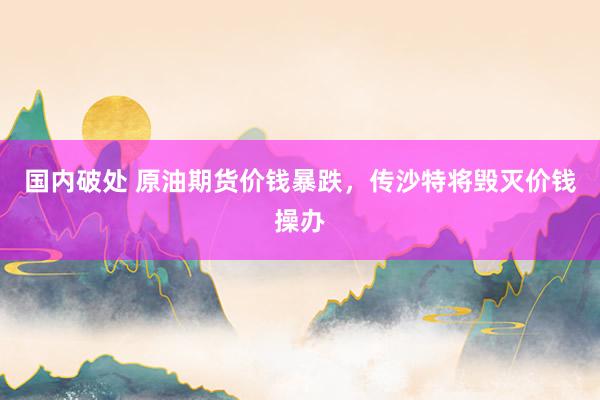 国内破处 原油期货价钱暴跌，传沙特将毁灭价钱操办