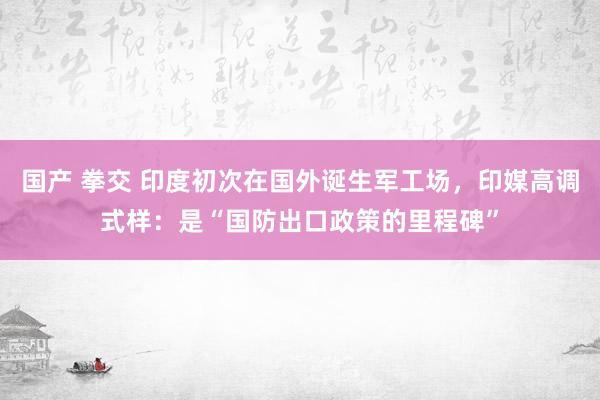 国产 拳交 印度初次在国外诞生军工场，印媒高调式样：是“国防出口政策的里程碑”