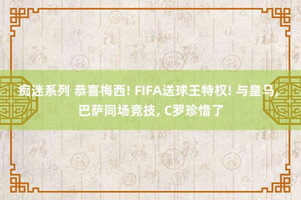 痴迷系列 恭喜梅西! FIFA送球王特权! 与皇马, 巴萨同场竞技, C罗珍惜了