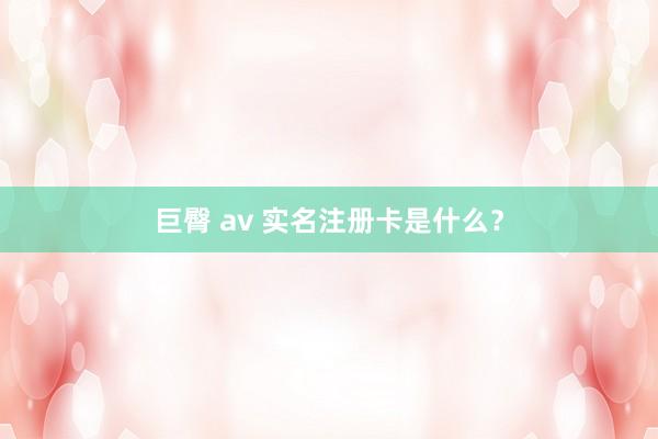 巨臀 av 实名注册卡是什么？