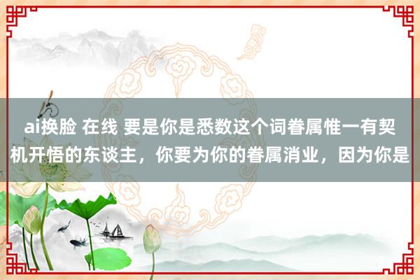 ai换脸 在线 要是你是悉数这个词眷属惟一有契机开悟的东谈主,你要为你的眷属消业,因为你是