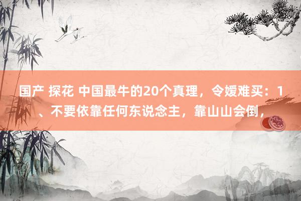 国产 探花 中国最牛的20个真理,令嫒难买:1、不要依靠任何东说念主,靠山山会倒,