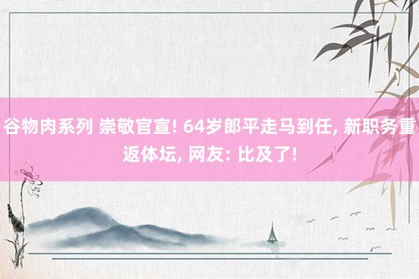 谷物肉系列 崇敬官宣! 64岁郎平走马到任, 新职务重返体坛, 网友: 比及了!