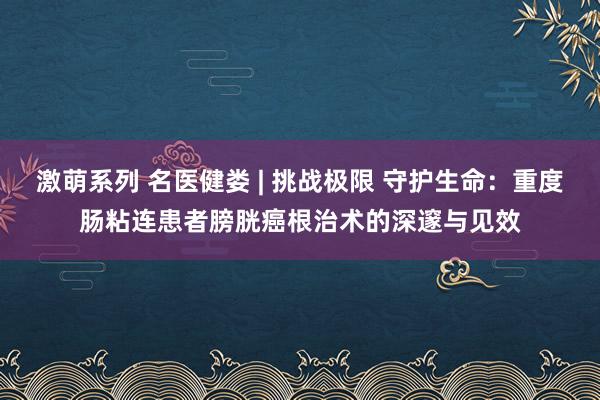 激萌系列 名医健娄 | 挑战极限 守护生命:重度肠粘连患者膀胱癌根治术的深邃与见效