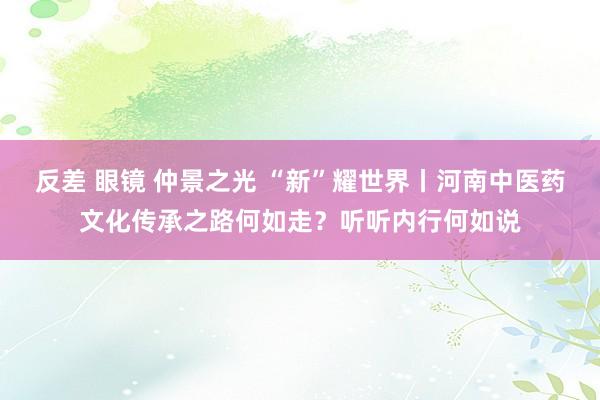 反差 眼镜 仲景之光 “新”耀世界丨河南中医药文化传承之路何如走？听听内行何如说