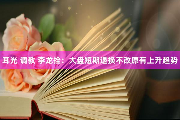 耳光 调教 李龙拴:大盘短期退换不改原有上升趋势