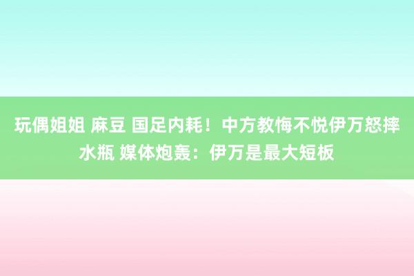 玩偶姐姐 麻豆 国足内耗！中方教悔不悦伊万怒摔水瓶 媒体炮轰：伊万是最大短板