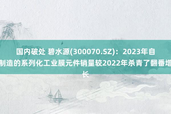 国内破处 碧水源(300070.SZ)：2023年自主制造的系列化工业膜元件销量较2022年杀青了翻番增长