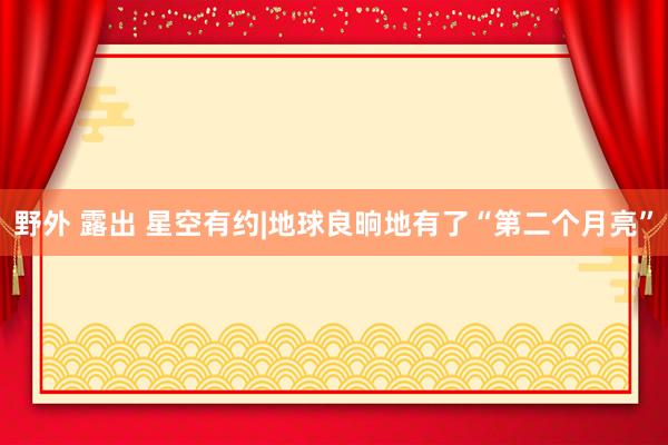 野外 露出 星空有约|地球良晌地有了“第二个月亮”