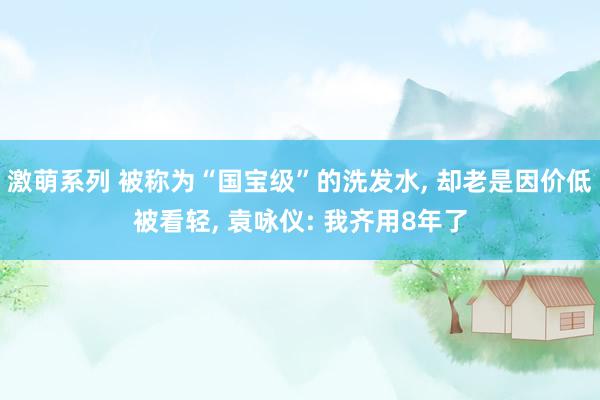 激萌系列 被称为“国宝级”的洗发水， 却老是因价低被看轻， 袁咏仪: 我齐用8年了