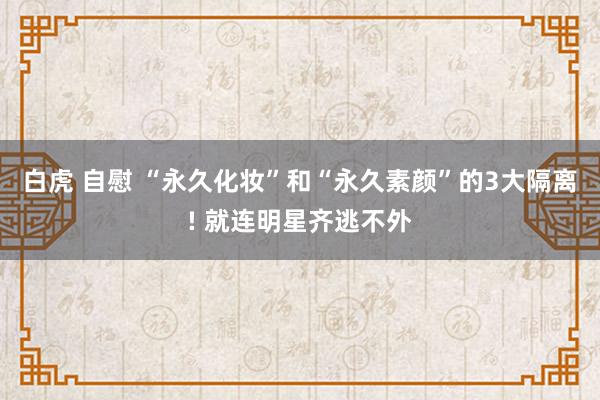 白虎 自慰 “永久化妆”和“永久素颜”的3大隔离! 就连明星齐逃不外