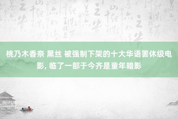 桃乃木香奈 黑丝 被强制下架的十大华语罢休级电影, 临了一部于今齐是童年暗影