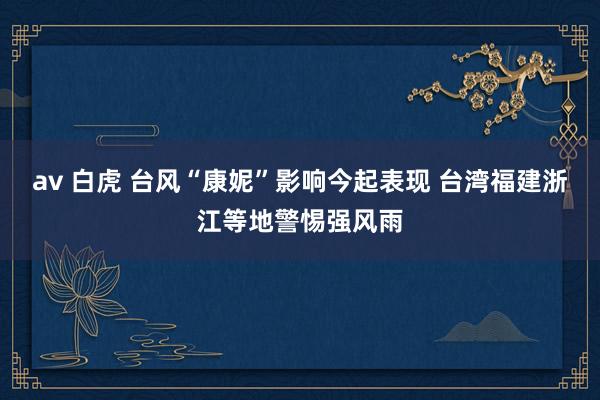 av 白虎 台风“康妮”影响今起表现 台湾福建浙江等地警惕强风雨