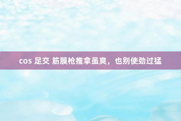 cos 足交 筋膜枪推拿虽爽，也别使劲过猛
