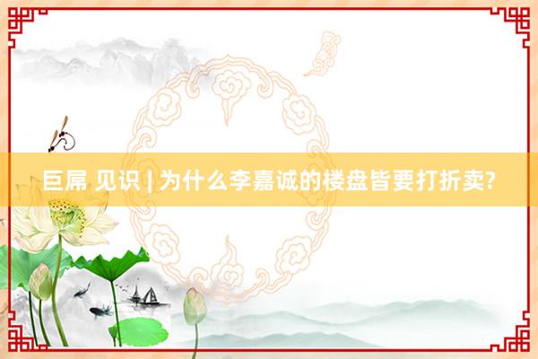 巨屌 见识 | 为什么李嘉诚的楼盘皆要打折卖?