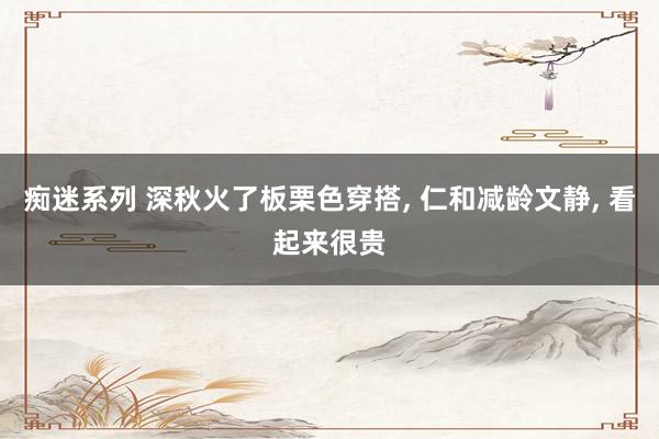 痴迷系列 深秋火了板栗色穿搭， 仁和减龄文静， 看起来很贵