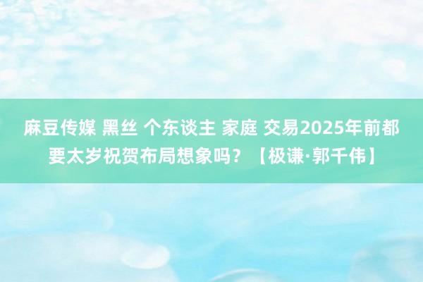 麻豆传媒 黑丝 个东谈主 家庭 交易2025年前都要太岁祝贺布局想象吗？【极谦·郭千伟】