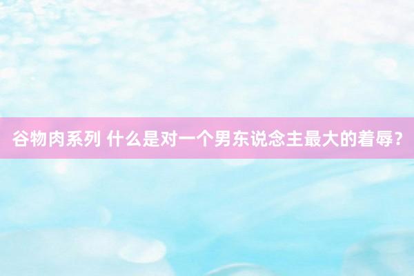谷物肉系列 什么是对一个男东说念主最大的着辱？