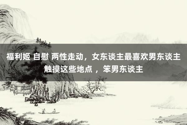 福利姬 自慰 两性走动，女东谈主最喜欢男东谈主触摸这些地点 ，笨男东谈主
