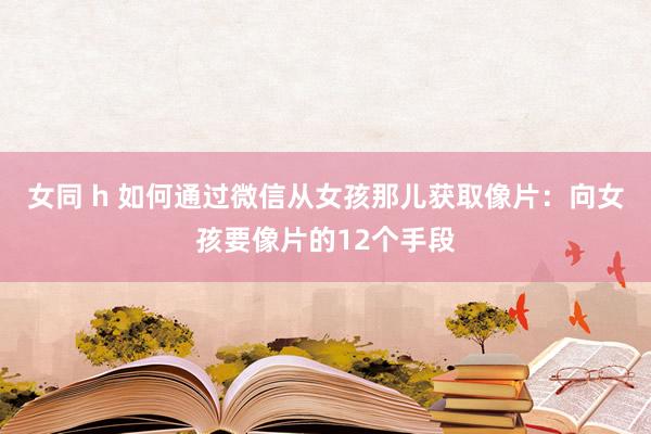 女同 h 如何通过微信从女孩那儿获取像片：向女孩要像片的12个手段