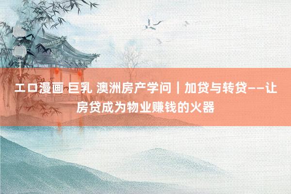 エロ漫画 巨乳 澳洲房产学问｜加贷与转贷——让房贷成为物业赚钱的火器