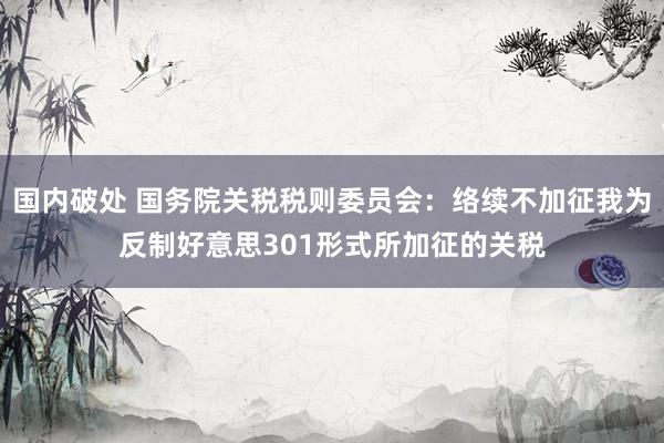 国内破处 国务院关税税则委员会：络续不加征我为反制好意思301形式所加征的关税