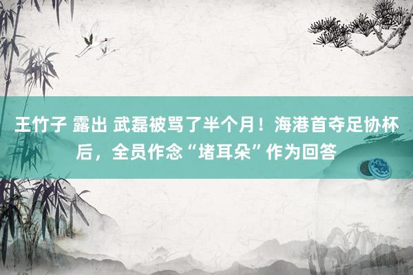 王竹子 露出 武磊被骂了半个月！海港首夺足协杯后，全员作念“堵耳朵”作为回答