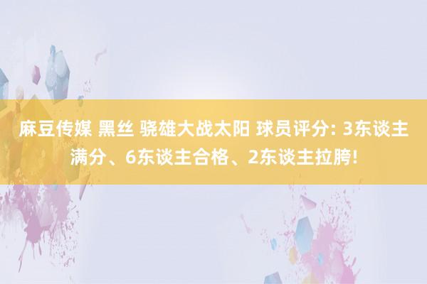 麻豆传媒 黑丝 骁雄大战太阳 球员评分: 3东谈主满分、6东谈主合格、2东谈主拉胯!