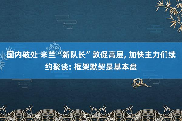 国内破处 米兰“新队长”敦促高层， 加快主力们续约聚谈: 框架默契是基本盘