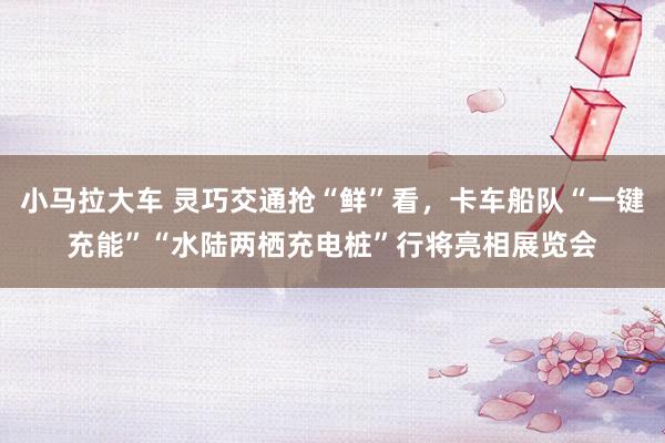 小马拉大车 灵巧交通抢“鲜”看，卡车船队“一键充能”“水陆两栖充电桩”行将亮相展览会