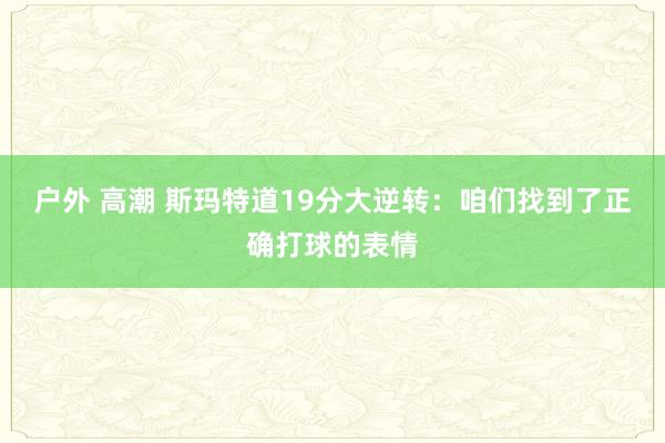 户外 高潮 斯玛特道19分大逆转：咱们找到了正确打球的表情