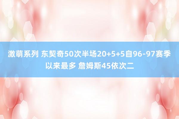 激萌系列 东契奇50次半场20+5+5自96-97赛季以来最多 詹姆斯45依次二