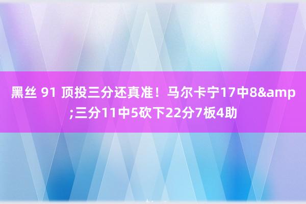 黑丝 91 顶投三分还真准！马尔卡宁17中8&三分11中5砍下22分7板4助