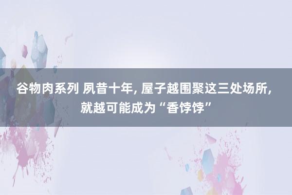 谷物肉系列 夙昔十年， 屋子越围聚这三处场所， 就越可能成为“香饽饽”