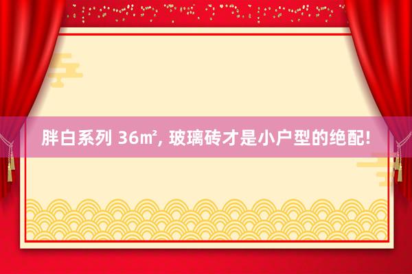 胖白系列 36㎡， 玻璃砖才是小户型的绝配!