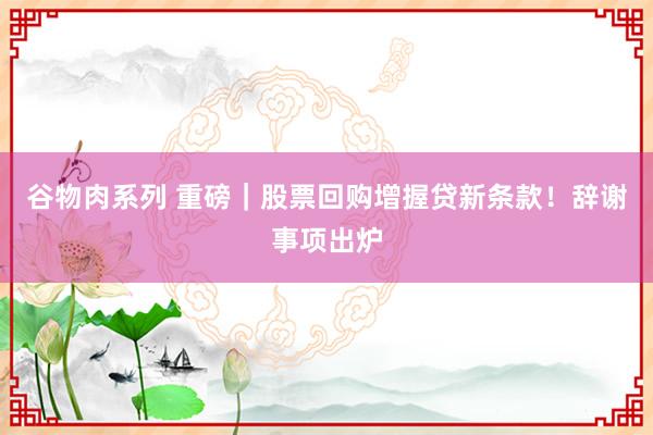 谷物肉系列 重磅｜股票回购增握贷新条款！辞谢事项出炉