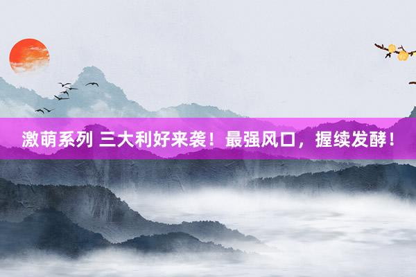 激萌系列 三大利好来袭！最强风口，握续发酵！